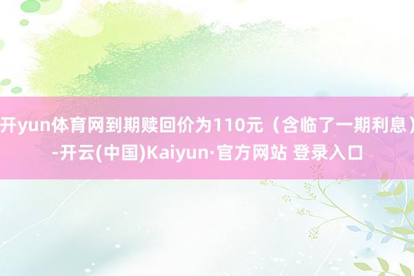 开yun体育网到期赎回价为110元（含临了一期利息）-开云(中国)Kaiyun·官方网站 登录入口