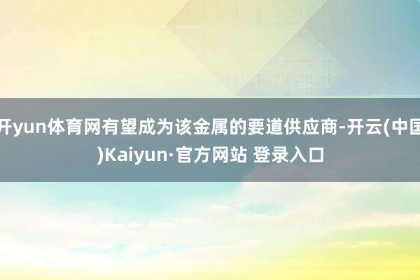 开yun体育网有望成为该金属的要道供应商-开云(中国)Kaiyun·官方网站 登录入口
