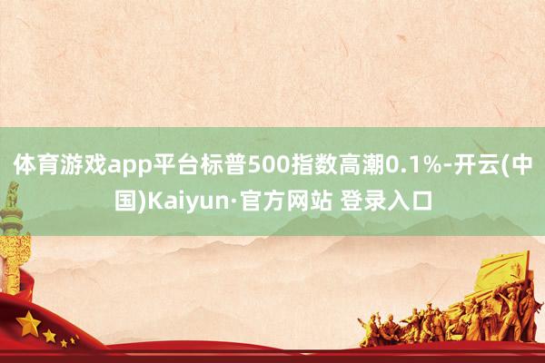 体育游戏app平台标普500指数高潮0.1%-开云(中国)Kaiyun·官方网站 登录入口