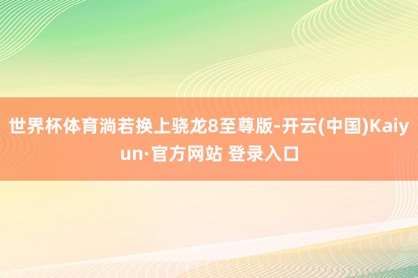 世界杯体育淌若换上骁龙8至尊版-开云(中国)Kaiyun·官方网站 登录入口