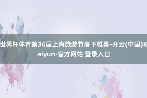 世界杯体育第36届上海旅游节落下帷幕-开云(中国)Kaiyun·官方网站 登录入口