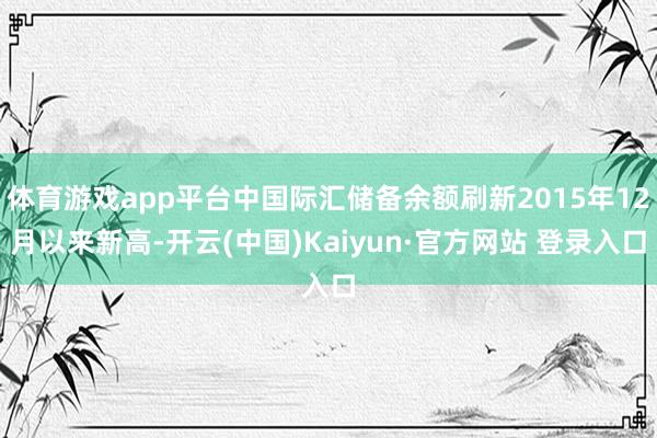 体育游戏app平台中国际汇储备余额刷新2015年12月以来新高-开云(中国)Kaiyun·官方网站 登录入口