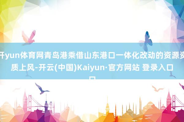 开yun体育网青岛港乘借山东港口一体化改动的资源资质上风-开云(中国)Kaiyun·官方网站 登录入口