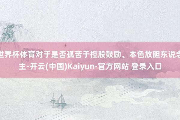 世界杯体育对于是否孤苦于控股鼓励、本色放胆东说念主-开云(中国)Kaiyun·官方网站 登录入口