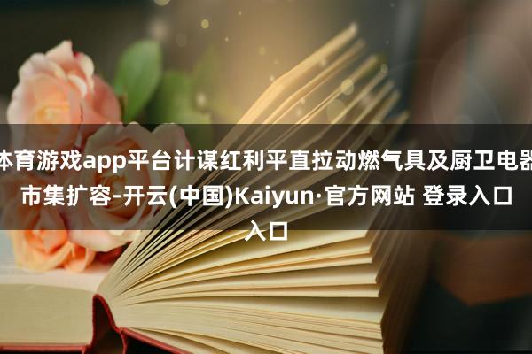 体育游戏app平台计谋红利平直拉动燃气具及厨卫电器市集扩容-开云(中国)Kaiyun·官方网站 登录入口