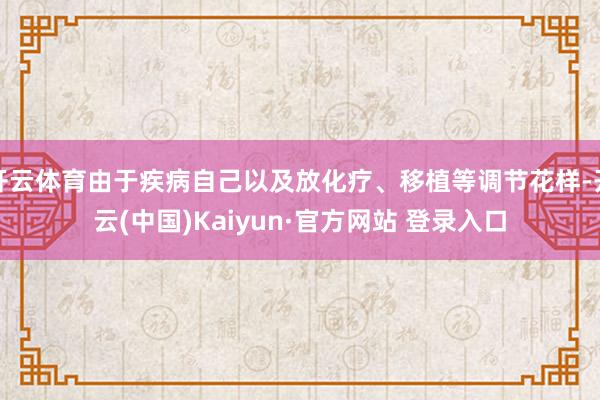 开云体育由于疾病自己以及放化疗、移植等调节花样-开云(中国)Kaiyun·官方网站 登录入口
