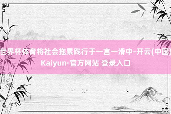 世界杯体育将社会拖累践行于一言一滑中-开云(中国)Kaiyun·官方网站 登录入口