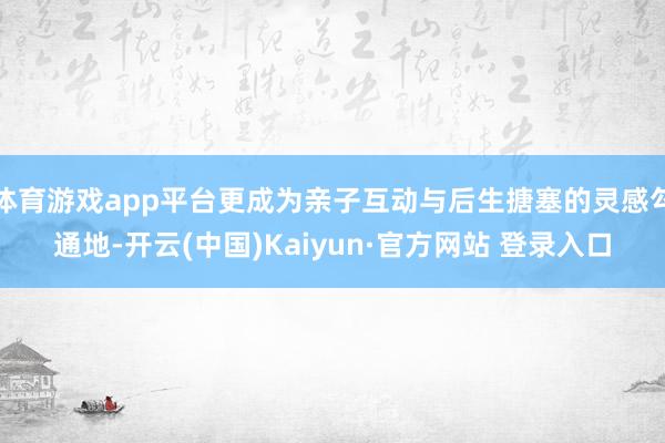 体育游戏app平台更成为亲子互动与后生搪塞的灵感勾通地-开云(中国)Kaiyun·官方网站 登录入口