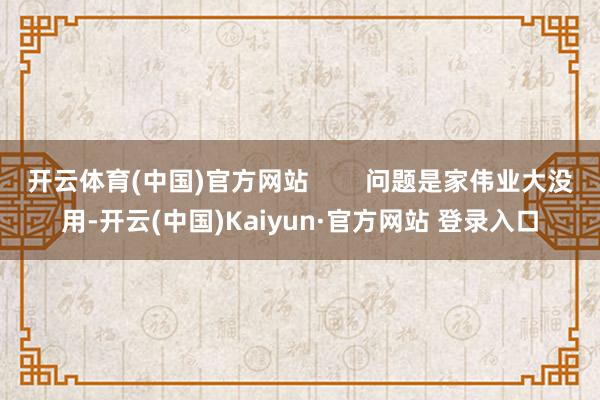 开云体育(中国)官方网站 问题是家伟业大没用-开云(中国)Kaiyun·官方网站 登录入口