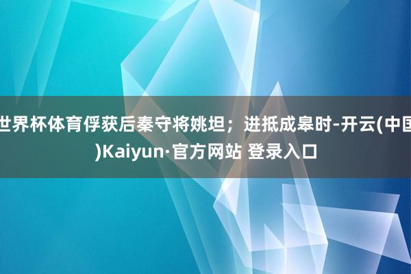 世界杯体育俘获后秦守将姚坦；进抵成皋时-开云(中国)Kaiyun·官方网站 登录入口