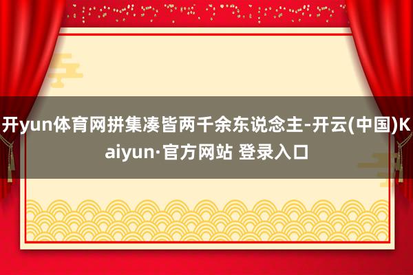 开yun体育网拼集凑皆两千余东说念主-开云(中国)Kaiyun·官方网站 登录入口
