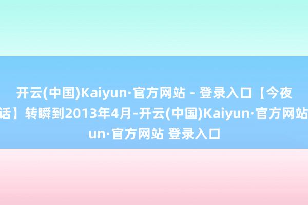 开云(中国)Kaiyun·官方网站 - 登录入口【今夜暴富的神话】转瞬到2013年4月-开云(中国)Kaiyun·官方网站 登录入口