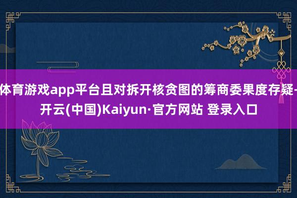 体育游戏app平台且对拆开核贪图的筹商委果度存疑-开云(中国)Kaiyun·官方网站 登录入口