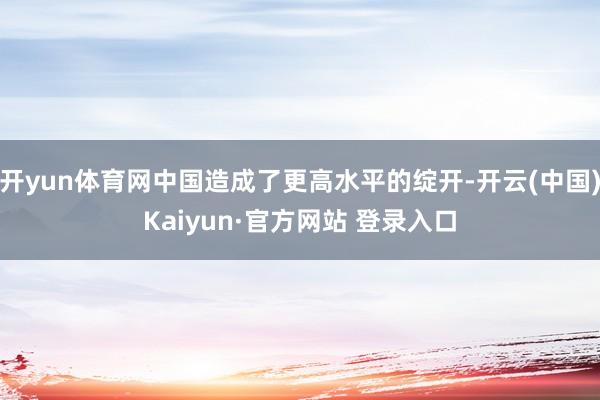 开yun体育网中国造成了更高水平的绽开-开云(中国)Kaiyun·官方网站 登录入口