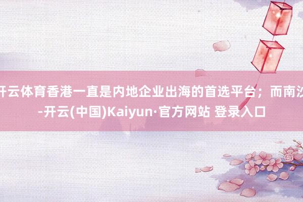 开云体育香港一直是内地企业出海的首选平台；而南沙-开云(中国)Kaiyun·官方网站 登录入口