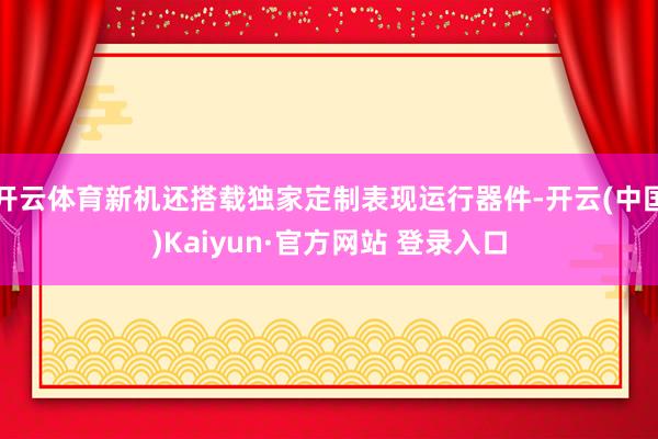开云体育新机还搭载独家定制表现运行器件-开云(中国)Kaiyun·官方网站 登录入口