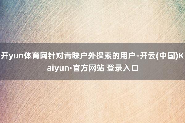 开yun体育网针对青睐户外探索的用户-开云(中国)Kaiyun·官方网站 登录入口
