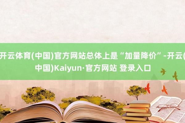 开云体育(中国)官方网站总体上是“加量降价”-开云(中国)Kaiyun·官方网站 登录入口