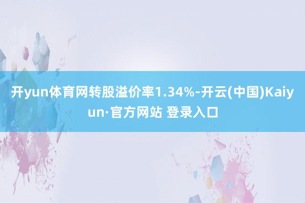 开yun体育网转股溢价率1.34%-开云(中国)Kaiyun·官方网站 登录入口