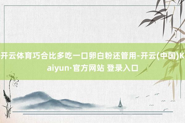 开云体育巧合比多吃一口卵白粉还管用-开云(中国)Kaiyun·官方网站 登录入口