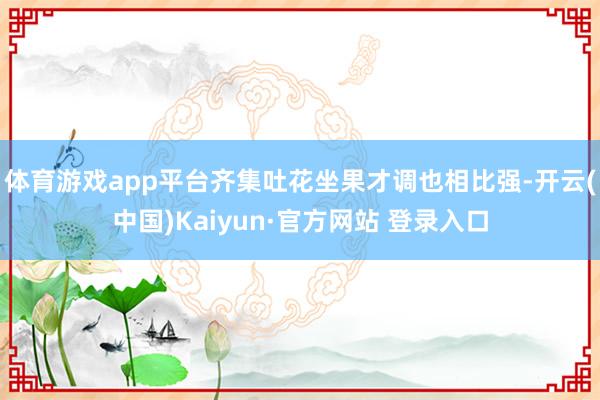 体育游戏app平台齐集吐花坐果才调也相比强-开云(中国)Kaiyun·官方网站 登录入口
