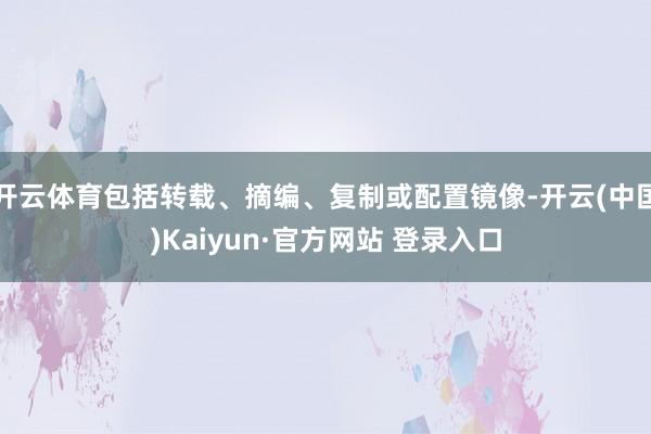 开云体育包括转载、摘编、复制或配置镜像-开云(中国)Kaiyun·官方网站 登录入口