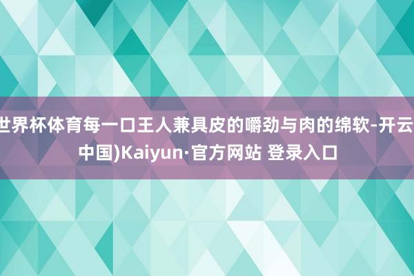 世界杯体育每一口王人兼具皮的嚼劲与肉的绵软-开云(中国)Kaiyun·官方网站 登录入口
