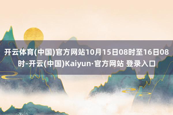 开云体育(中国)官方网站10月15日08时至16日08时-开云(中国)Kaiyun·官方网站 登录入口