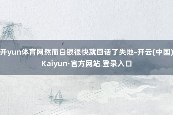 开yun体育网然而白银很快就回话了失地-开云(中国)Kaiyun·官方网站 登录入口
