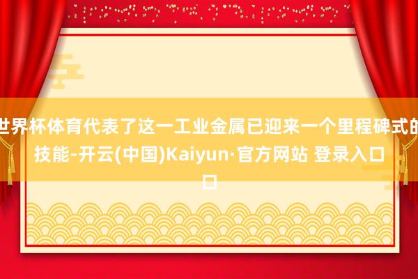 世界杯体育代表了这一工业金属已迎来一个里程碑式的技能-开云(中国)Kaiyun·官方网站 登录入口