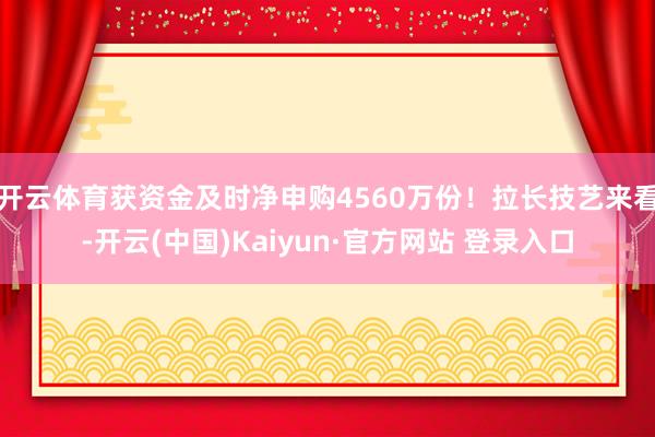 开云体育获资金及时净申购4560万份！拉长技艺来看-开云(中国)Kaiyun·官方网站 登录入口