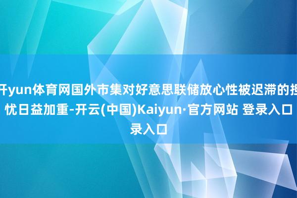 开yun体育网国外市集对好意思联储放心性被迟滞的担忧日益加重-开云(中国)Kaiyun·官方网站 登录入口