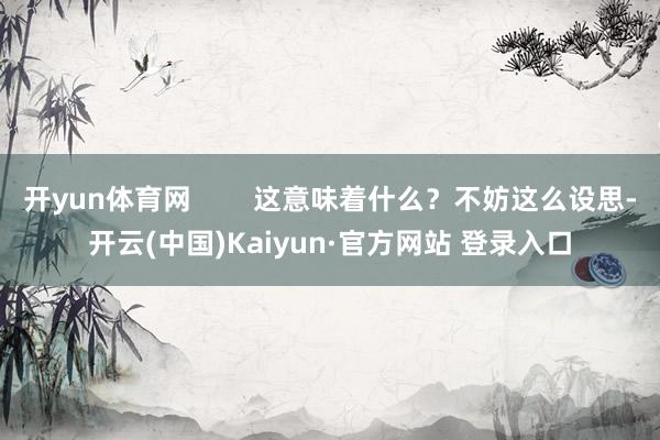 开yun体育网        这意味着什么？不妨这么设思-开云(中国)Kaiyun·官方网站 登录入口