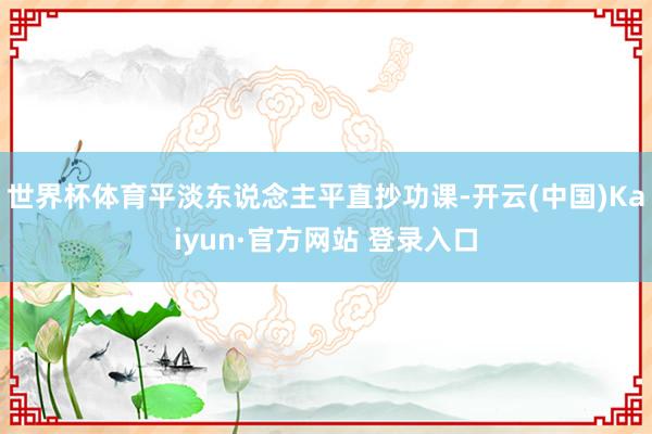 世界杯体育平淡东说念主平直抄功课-开云(中国)Kaiyun·官方网站 登录入口
