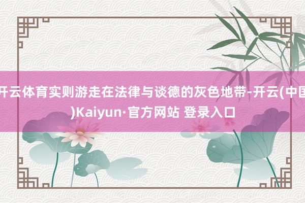 开云体育实则游走在法律与谈德的灰色地带-开云(中国)Kaiyun·官方网站 登录入口