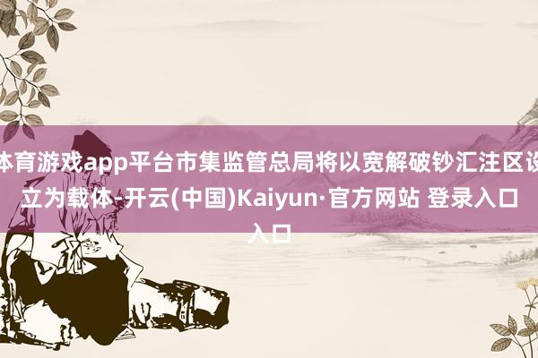 体育游戏app平台市集监管总局将以宽解破钞汇注区设立为载体-开云(中国)Kaiyun·官方网站 登录入口