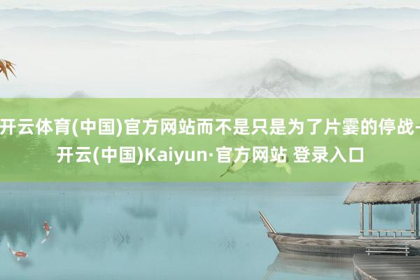 开云体育(中国)官方网站而不是只是为了片霎的停战-开云(中国)Kaiyun·官方网站 登录入口