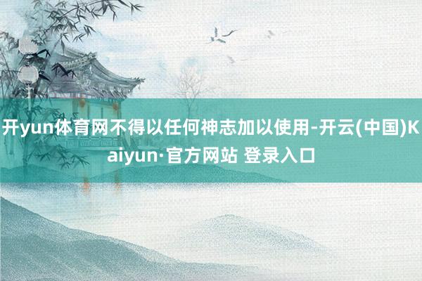 开yun体育网不得以任何神志加以使用-开云(中国)Kaiyun·官方网站 登录入口