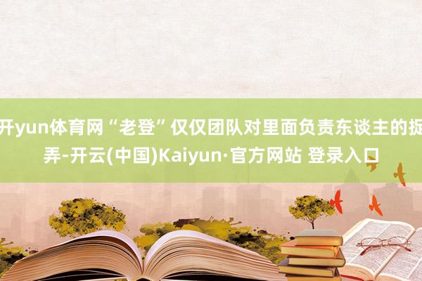 开yun体育网“老登”仅仅团队对里面负责东谈主的捉弄-开云(中国)Kaiyun·官方网站 登录入口